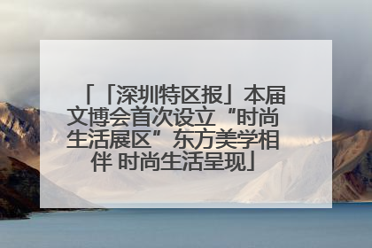 「深圳特区报」本届文博会首次设立“时尚生活展区”东方美学相伴 时尚生活呈现