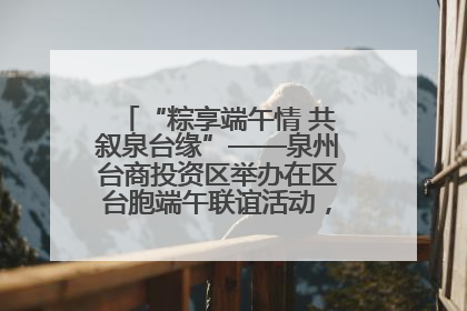 “粽享端午情 共叙泉台缘”——泉州台商投资区举办在区台胞端午联谊活动，共话同源深情