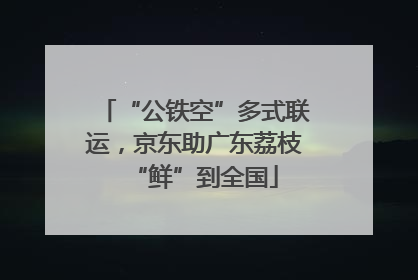“公铁空”多式联运，京东助广东荔枝“鲜”到全国
