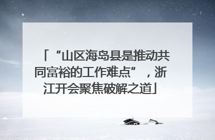 “山区海岛县是推动共同富裕的工作难点”，浙江开会聚焦破解之道