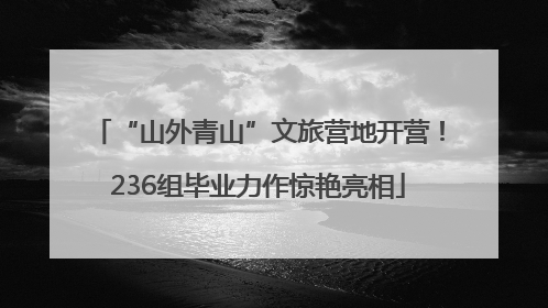 “山外青山”文旅营地开营！236组毕业力作惊艳亮相
