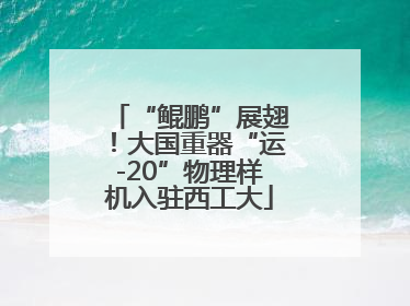“鲲鹏”展翅！大国重器“运-20”物理样机入驻西工大