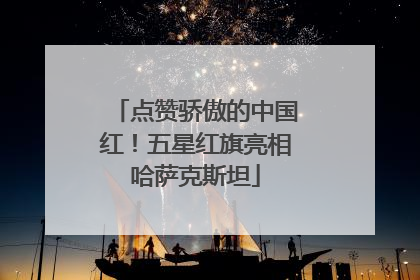 点赞骄傲的中国红！五星红旗亮相哈萨克斯坦
