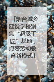 烟台城乡建设学校聚焦“超级工匠”基地，点赞劳动教育新模式