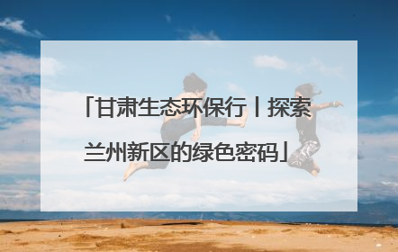 甘肃生态环保行丨探索兰州新区的绿色密码