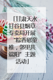 甘肃天水甘谷县烟草专卖局开展“粽香慰童稚，邻里共端阳”主题活动
