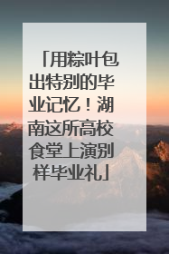 用粽叶包出特别的毕业记忆！湖南这所高校食堂上演别样毕业礼