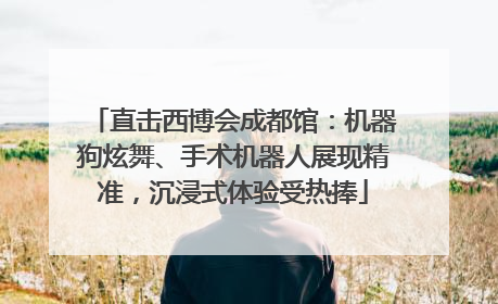 直击西博会成都馆：机器狗炫舞、手术机器人展现精准，沉浸式体验受热捧
