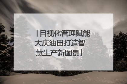 目视化管理赋能 大庆油田打造智慧生产新图景