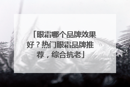 眼霜哪个品牌效果好？热门眼霜品牌推荐，综合抗老