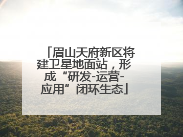 眉山天府新区将建卫星地面站，形成“研发-运营-应用”闭环生态
