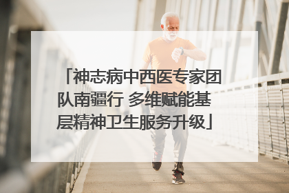 神志病中西医专家团队南疆行 多维赋能基层精神卫生服务升级