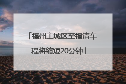 福州主城区至福清车程将缩短20分钟