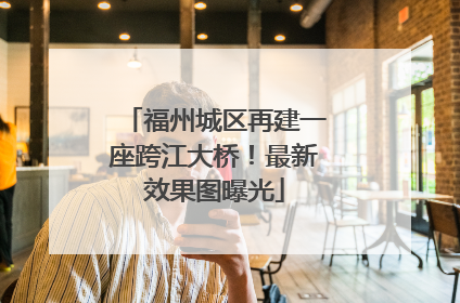 福州城区再建一座跨江大桥！最新效果图曝光
