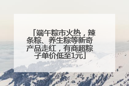 端午粽市火热，辣条粽、养生粽等新奇产品走红，有商超粽子单价低至1元
