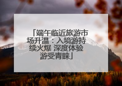 端午临近旅游市场升温：入境游持续火爆 深度体验游受青睐