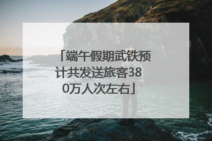 端午假期武铁预计共发送旅客380万人次左右