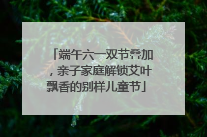 端午六一双节叠加，亲子家庭解锁艾叶飘香的别样儿童节