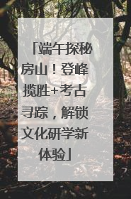端午探秘房山！登峰揽胜+考古寻踪，解锁文化研学新体验
