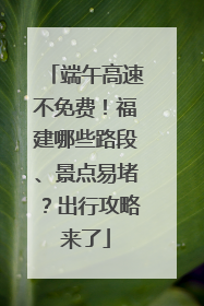 端午高速不免费！福建哪些路段、景点易堵？出行攻略来了