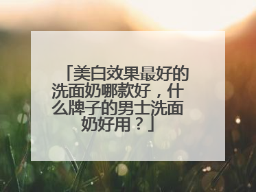 美白效果最好的洗面奶哪款好，什么牌子的男士洗面奶好用？