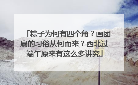 粽子为何有四个角？画团扇的习俗从何而来？西北过端午原来有这么多讲究