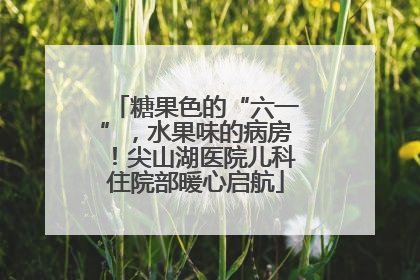 糖果色的“六一”，水果味的病房！尖山湖医院儿科住院部暖心启航