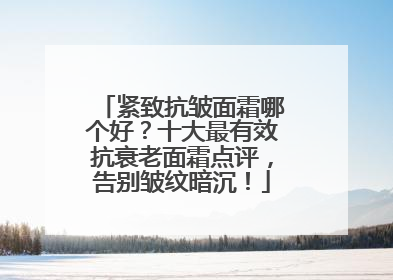 紧致抗皱面霜哪个好？十大最有效抗衰老面霜点评，告别皱纹暗沉！
