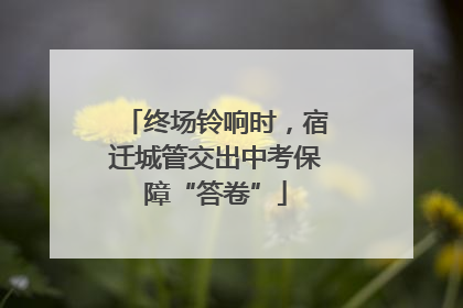 终场铃响时，宿迁城管交出中考保障“答卷”