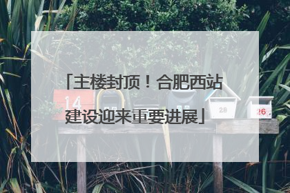 主楼封顶！合肥西站建设迎来重要进展