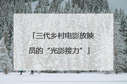 三代乡村电影放映员的“光影接力”