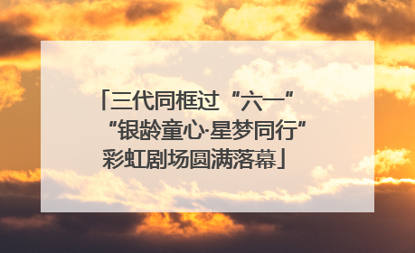 三代同框过“六一” “银龄童心·星梦同行”彩虹剧场圆满落幕