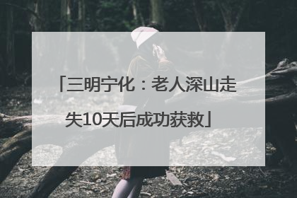 三明宁化：老人深山走失10天后成功获救