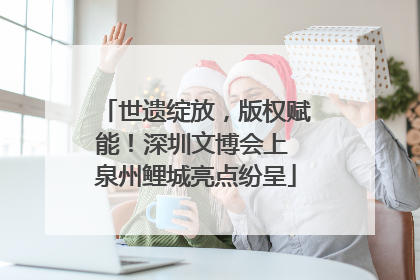 世遗绽放，版权赋能！深圳文博会上 泉州鲤城亮点纷呈