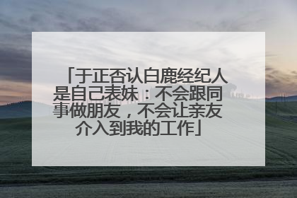 于正否认白鹿经纪人是自己表妹：不会跟同事做朋友，不会让亲友介入到我的工作