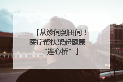 从诊间到田间！医疗帮扶架起健康“连心桥”