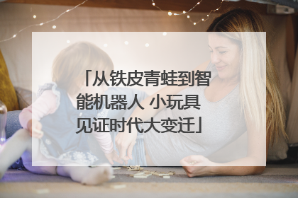 从铁皮青蛙到智能机器人 小玩具见证时代大变迁