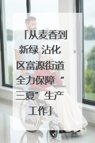 从麦香到新绿 沾化区富源街道全力保障“三夏”生产工作