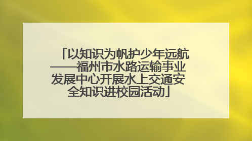 以知识为帆护少年远航——福州市水路运输事业发展中心开展水上交通安全知识进校园活动
