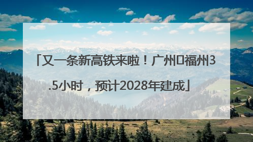 又一条新高铁来啦！广州⇌福州3.5小时，预计2028年建成