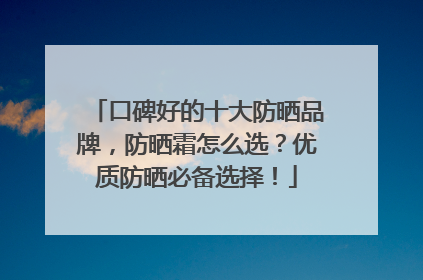 口碑好的十大防晒品牌，防晒霜怎么选？优质防晒必备选择！