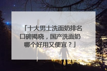 十大男士洗面奶排名口碑揭晓，国产洗面奶哪个好用又便宜？