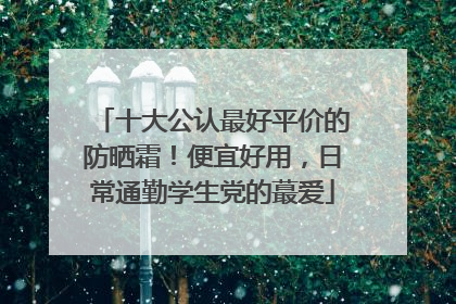 十大公认最好平价的防晒霜！便宜好用，日常通勤学生党的蕞爱