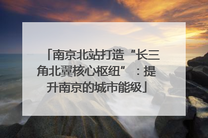 南京北站打造“长三角北翼核心枢纽”：提升南京的城市能级