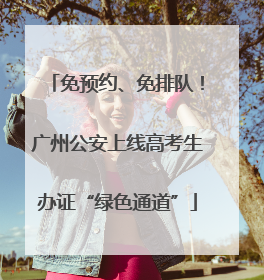 免预约、免排队！广州公安上线高考生办证“绿色通道”