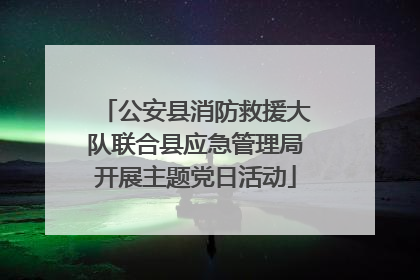 公安县消防救援大队联合县应急管理局开展主题党日活动