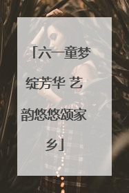 六一童梦绽芳华 艺韵悠悠颂家乡