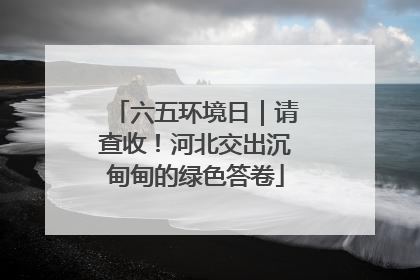 六五环境日｜请查收！河北交出沉甸甸的绿色答卷