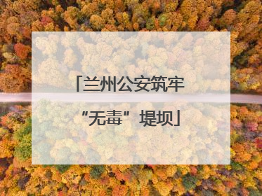 兰州公安筑牢“无毒”堤坝