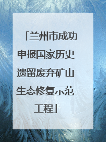 兰州市成功申报国家历史遗留废弃矿山生态修复示范工程